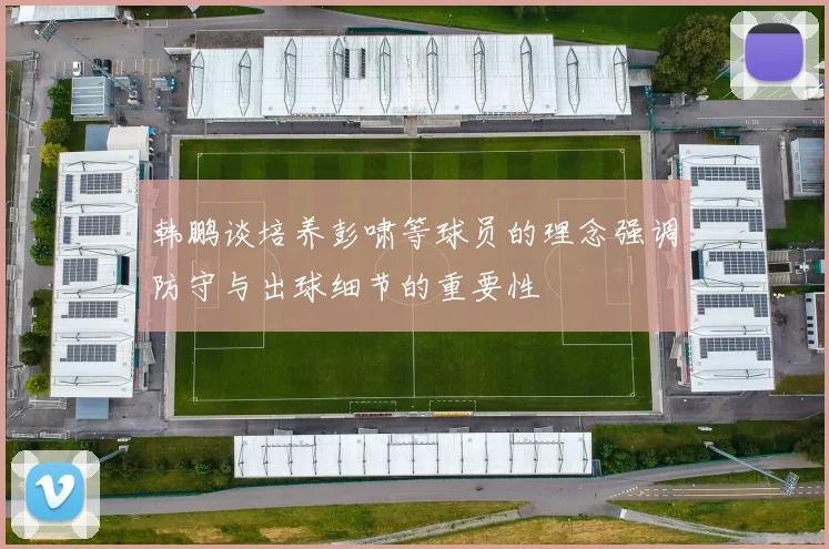 韩鹏谈培养彭啸等球员的理念强调防守与出球细节的重要性