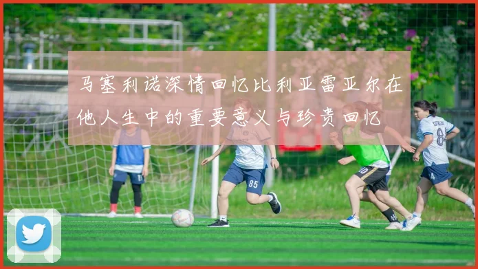 马塞利诺深情回忆比利亚雷亚尔在他人生中的重要意义与珍贵回忆