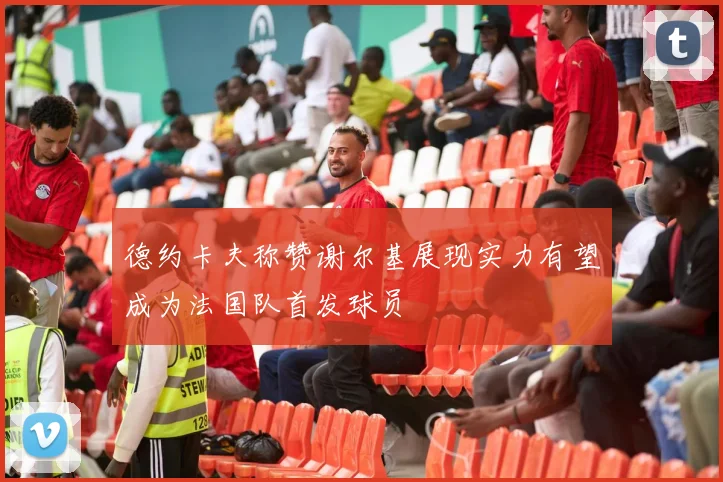 德约卡夫称赞谢尔基展现实力有望成为法国队首发球员