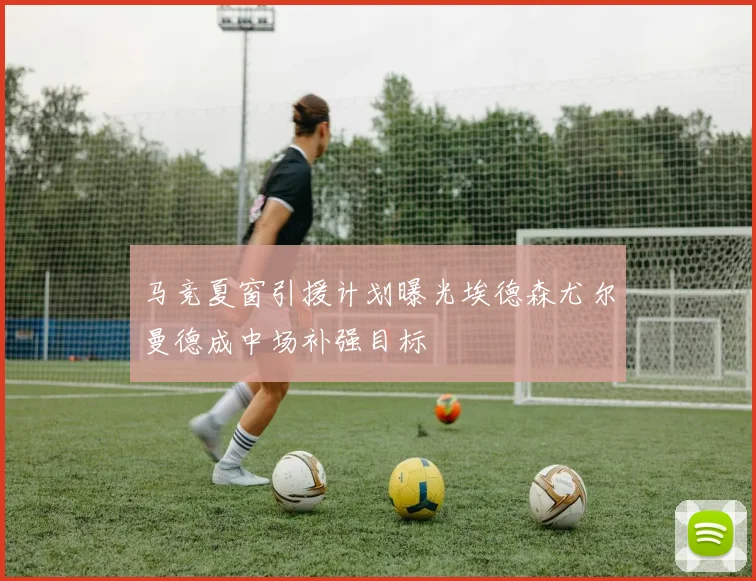 马竞夏窗引援计划曝光埃德森尤尔曼德成中场补强目标