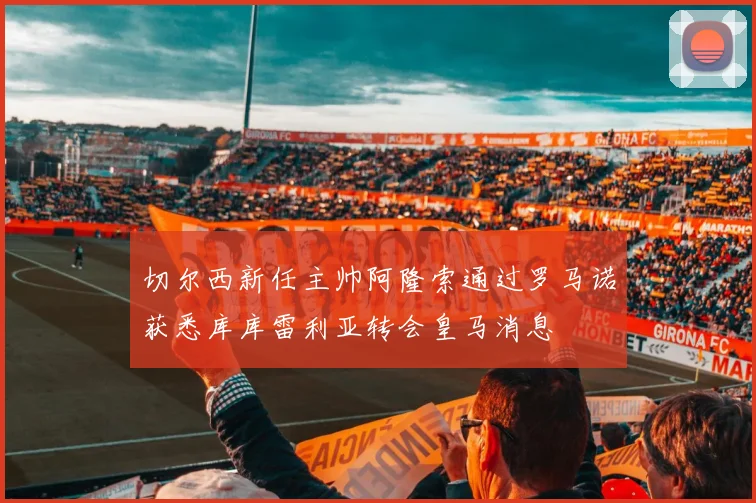 切尔西新任主帅阿隆索通过罗马诺获悉库库雷利亚转会皇马消息