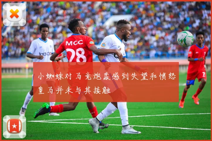 小蜘蛛对马竞炮轰感到失望和愤怒皇马并未与其接触