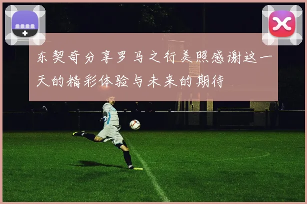 东契奇分享罗马之行美照感谢这一天的精彩体验与未来的期待