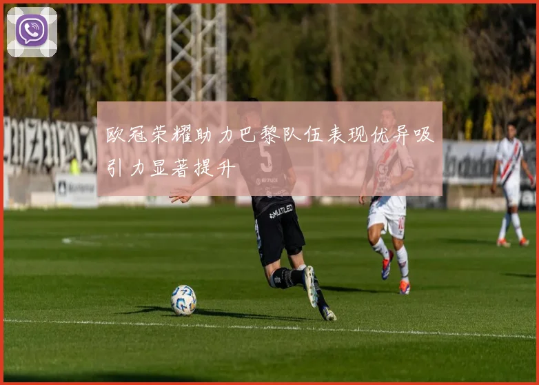 欧冠荣耀助力巴黎队伍表现优异吸引力显著提升