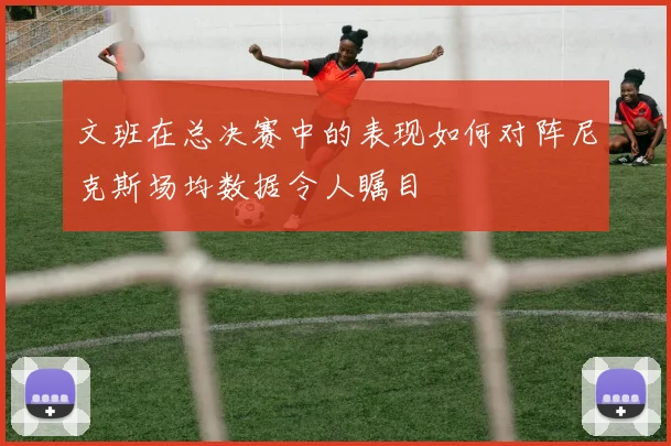 文班在总决赛中的表现如何对阵尼克斯场均数据令人瞩目