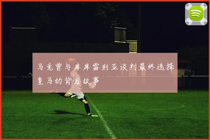 马竞曾与库库雷利亚谈判最终选择皇马的背后故事