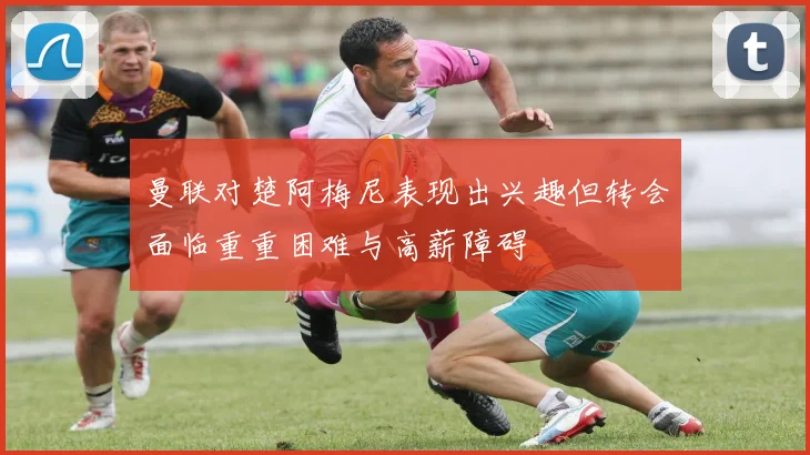 曼联对楚阿梅尼表现出兴趣但转会面临重重困难与高薪障碍