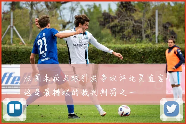 法国未获点球引发争议评论员直言这是最糟糕的裁判判罚之一