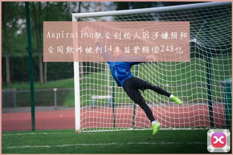 Aspiration联合创始人因涉嫌阴阳合同欺诈被判14年监禁赔偿248亿