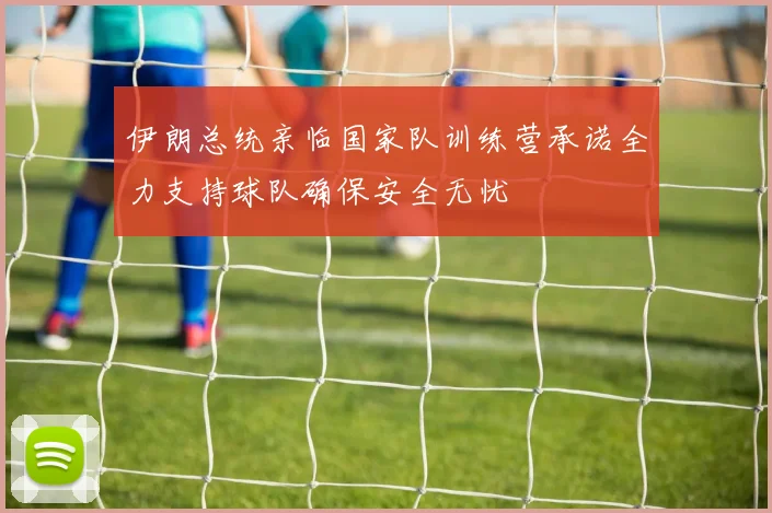 伊朗总统亲临国家队训练营承诺全力支持球队确保安全无忧
