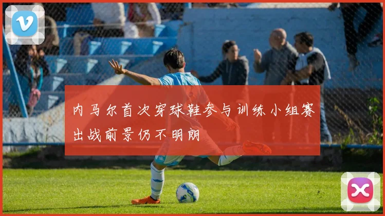 内马尔首次穿球鞋参与训练小组赛出战前景仍不明朗