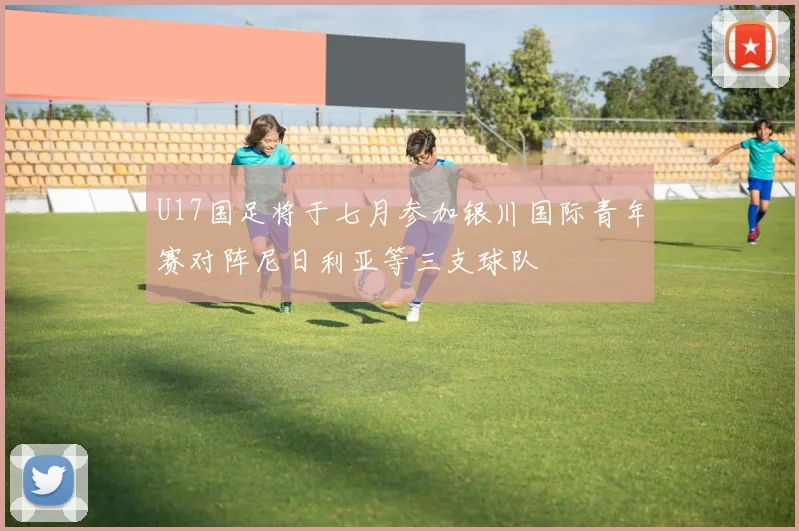 U17国足将于七月参加银川国际青年赛对阵尼日利亚等三支球队