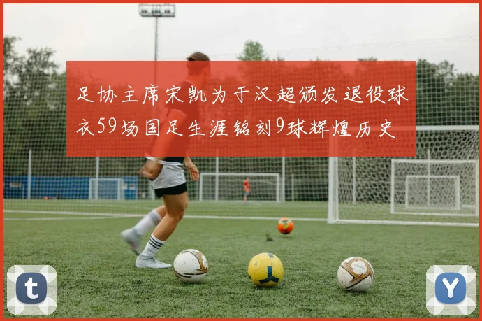 足协主席宋凯为于汉超颁发退役球衣59场国足生涯铭刻9球辉煌历史