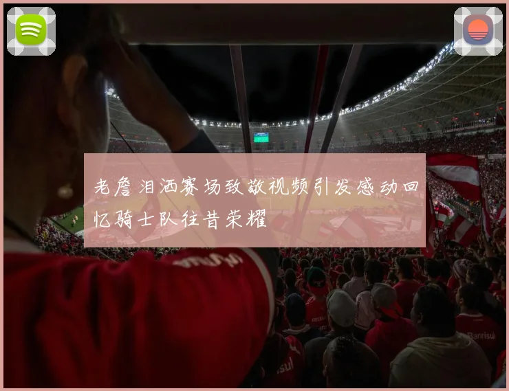老詹泪洒赛场致敬视频引发感动回忆骑士队往昔荣耀