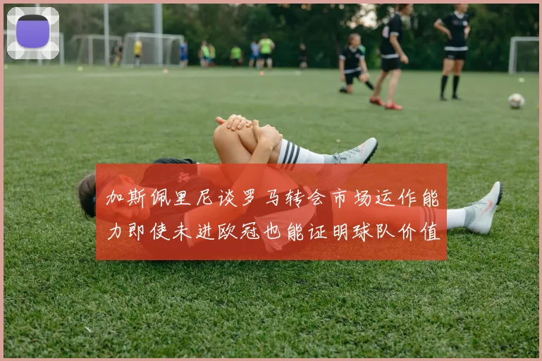 加斯佩里尼谈罗马转会市场运作能力即使未进欧冠也能证明球队价值