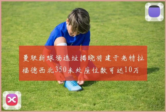 曼联新球场选址揭晓将建于老特拉福德西北350米处座位数可达10万