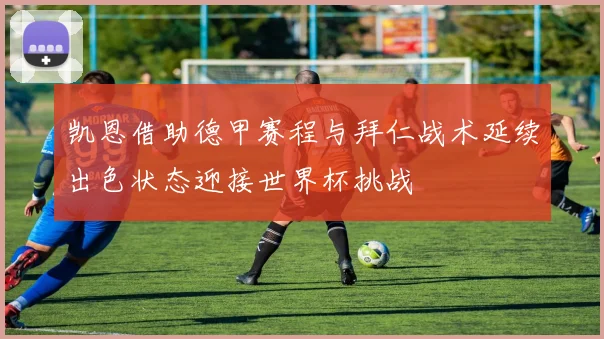 凯恩借助德甲赛程与拜仁战术延续出色状态迎接世界杯挑战