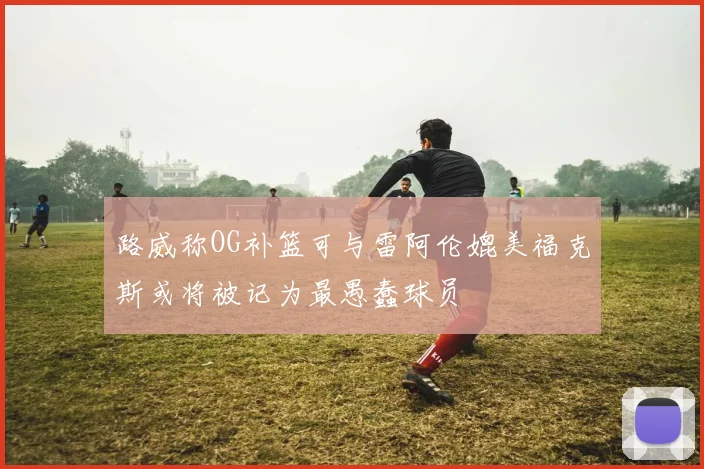 路威称OG补篮可与雷阿伦媲美福克斯或将被记为最愚蠢球员