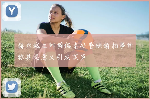 赫尔城主帅调侃南安普顿偷拍事件称其无意义引发笑声