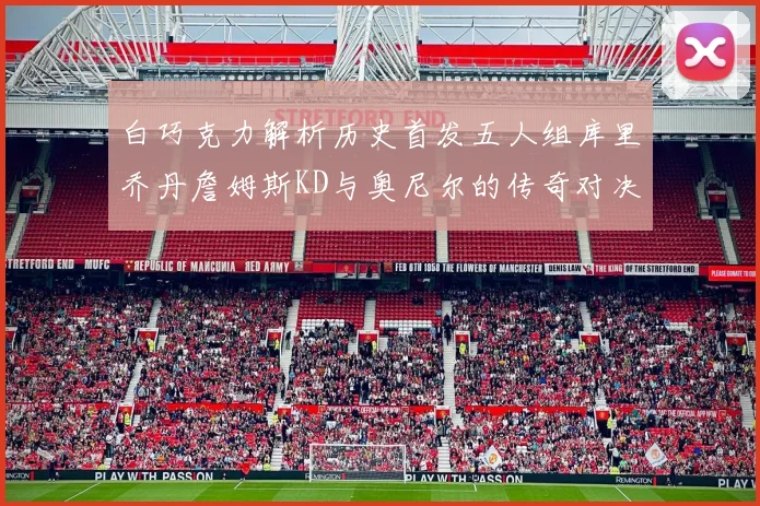 白巧克力解析历史首发五人组库里乔丹詹姆斯KD与奥尼尔的传奇对决与影响
