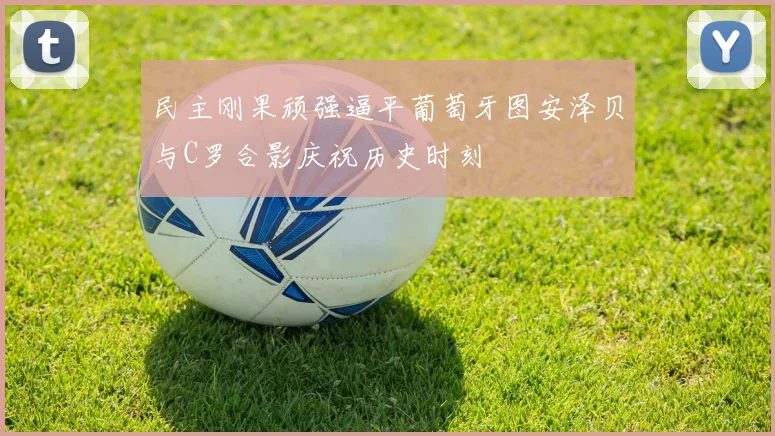 民主刚果顽强逼平葡萄牙图安泽贝与C罗合影庆祝历史时刻