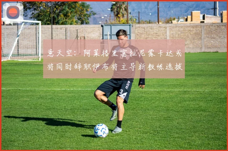 意天空：阿莱格里富拉尼蒙卡达或将同时辞职伊布将主导新教练选拔工作