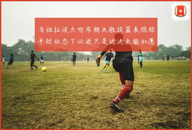 马祖拉谈杰伦布朗决胜投篮表现称平时状态下必进只是这次未能如愿
