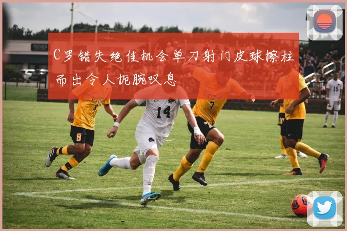 C罗错失绝佳机会单刀射门皮球擦柱而出令人扼腕叹息