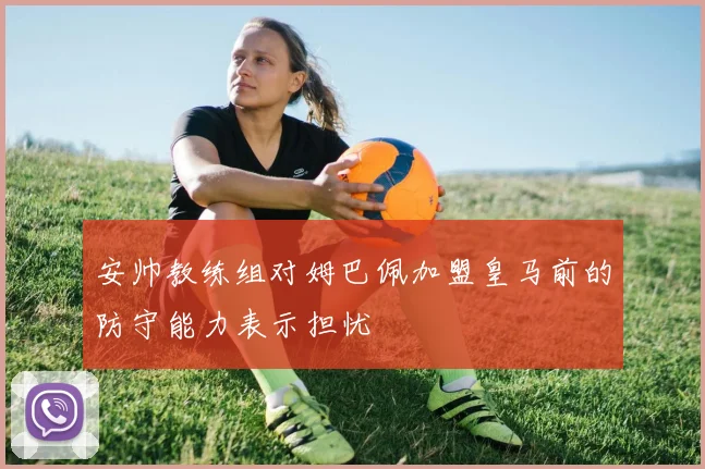 安帅教练组对姆巴佩加盟皇马前的防守能力表示担忧