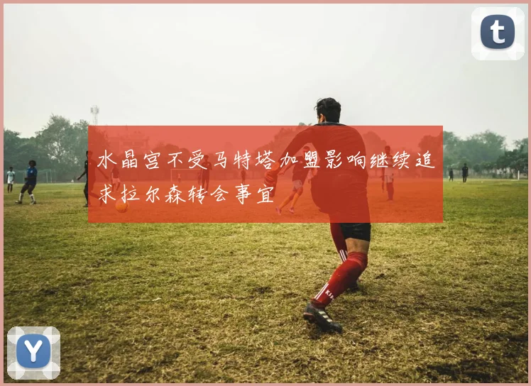 水晶宫不受马特塔加盟影响继续追求拉尔森转会事宜