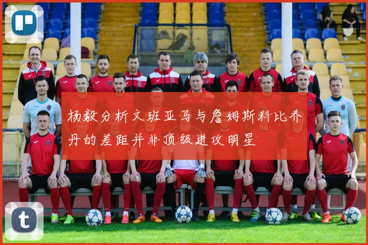 杨毅分析文班亚马与詹姆斯科比乔丹的差距并非顶级进攻明星